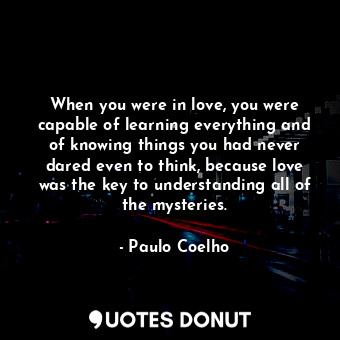 When you were in love, you were capable of learning everything and of knowing things you had never dared even to think, because love was the key to understanding all of the mysteries.