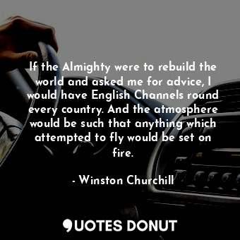 If the Almighty were to rebuild the world and asked me for advice, I would have English Channels round every country. And the atmosphere would be such that anything which attempted to fly would be set on fire.