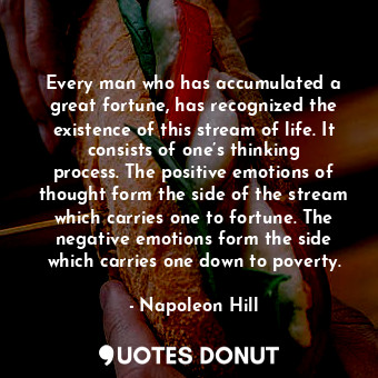 Every man who has accumulated a great fortune, has recognized the existence of this stream of life. It consists of one’s thinking process. The positive emotions of thought form the side of the stream which carries one to fortune. The negative emotions form the side which carries one down to poverty.