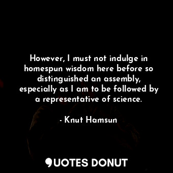 However, I must not indulge in homespun wisdom here before so distinguished an assembly, especially as I am to be followed by a representative of science.