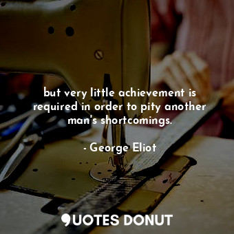 but very little achievement is required in order to pity another man's shortcomings.