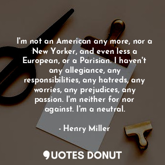 I'm not an American any more, nor a New Yorker, and even less a European, or a Parisian. I haven't any allegiance, any responsibilities, any hatreds, any worries, any prejudices, any passion. I'm neither for nor against. I'm a neutral.