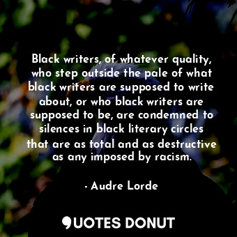 Black writers, of whatever quality, who step outside the pale of what black writers are supposed to write about, or who black writers are supposed to be, are condemned to silences in black literary circles that are as total and as destructive as any imposed by racism.