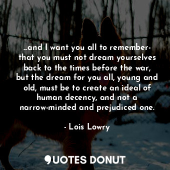 ...and I want you all to remember- that you must not dream yourselves back to the times before the war, but the dream for you all, young and old, must be to create an ideal of human decency, and not a narrow-minded and prejudiced one.