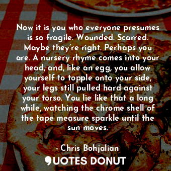 Now it is you who everyone presumes is so fragile. Wounded. Scarred. Maybe they’... - Chris Bohjalian - Quotes Donut