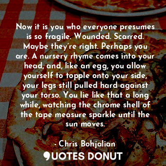 Now it is you who everyone presumes is so fragile. Wounded. Scarred. Maybe they’re right. Perhaps you are. A nursery rhyme comes into your head, and, like an egg, you allow yourself to topple onto your side, your legs still pulled hard against your torso. You lie like that a long while, watching the chrome shell of the tape measure sparkle until the sun moves.