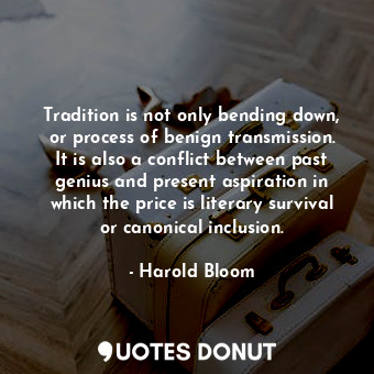 Tradition is not only bending down, or process of benign transmission. It is also a conflict between past genius and present aspiration in which the price is literary survival or canonical inclusion.