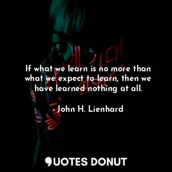 If what we learn is no more than what we expect to learn, then we have learned nothing at all.