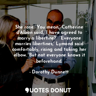 She rose. ‘You mean,’ Catherine d’Albon said, ‘I have agreed to marry a libertine?’  ‘Everyone marries libertines,’ Lymond said comfortably, rising and taking her elbow. ‘But not everyone knows it beforehand.