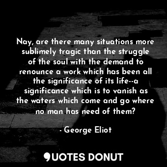 Nay, are there many situations more sublimely tragic than the struggle of the soul with the demand to renounce a work which has been all the significance of its life--a significance which is to vanish as the waters which come and go where no man has need of them?