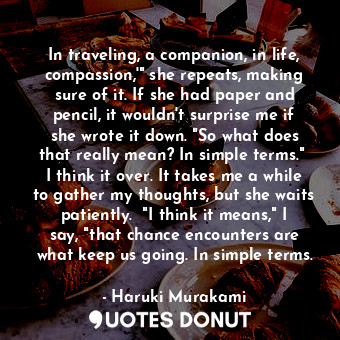 In traveling, a companion, in life, compassion,'" she repeats, making sure of it. If she had paper and pencil, it wouldn't surprise me if she wrote it down. "So what does that really mean? In simple terms."  I think it over. It takes me a while to gather my thoughts, but she waits patiently.  "I think it means," I say, "that chance encounters are what keep us going. In simple terms.