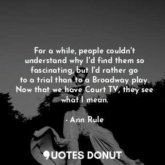 For a while, people couldn&#39;t understand why I&#39;d find them so fascinating, but I&#39;d rather go to a trial than to a Broadway play. Now that we have Court TV, they see what I mean.