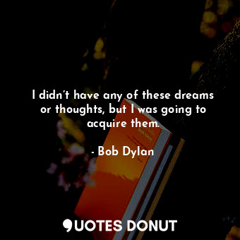 I didn’t have any of these dreams or thoughts, but I was going to acquire them.