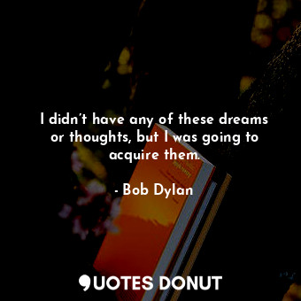  I didn’t have any of these dreams or thoughts, but I was going to acquire them.... - Bob Dylan - Quotes Donut