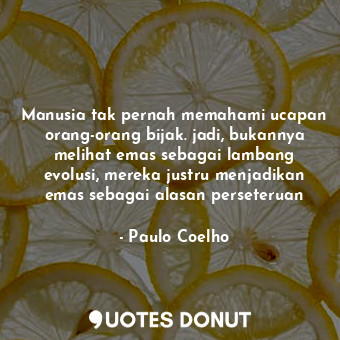 Manusia tak pernah memahami ucapan orang-orang bijak. jadi, bukannya melihat emas sebagai lambang evolusi, mereka justru menjadikan emas sebagai alasan perseteruan