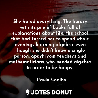 She hated everything. The library with its pile of books full of explanations about life; the school that had forced her to spend whole evenings learning algebra, even though she didn’t know a single person, apart from teachers and mathematicians, who needed algebra in order to be happy.