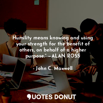 Humility means knowing and using your strength for the benefit of others, on behalf of a higher purpose.” —ALAN ROSS
