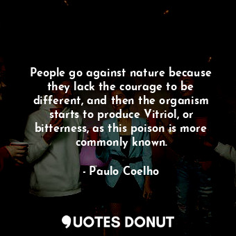 People go against nature because they lack the courage to be different, and then the organism starts to produce Vitriol, or bitterness, as this poison is more commonly known.