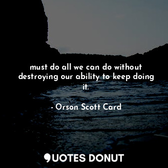 must do all we can do without destroying our ability to keep doing it.