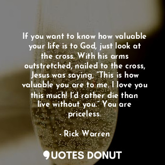 If you want to know how valuable your life is to God, just look at the cross. With his arms outstretched, nailed to the cross, Jesus was saying, “This is how valuable you are to me. I love you this much! I’d rather die than live without you.” You are priceless.