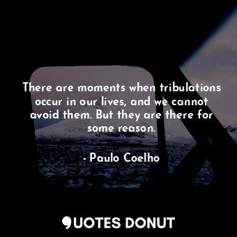 There are moments when tribulations occur in our lives, and we cannot avoid them. But they are there for some reason.