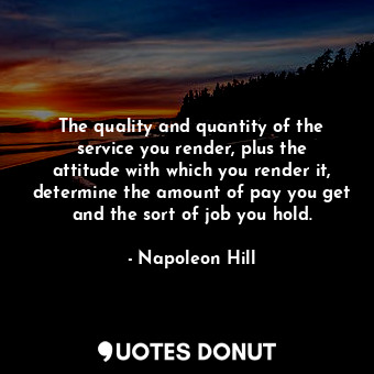 The quality and quantity of the service you render, plus the attitude with which you render it, determine the amount of pay you get and the sort of job you hold.