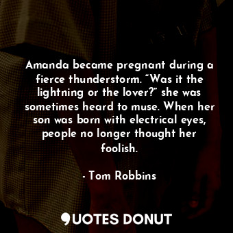 Amanda became pregnant during a fierce thunderstorm. “Was it the lightning or the lover?” she was sometimes heard to muse. When her son was born with electrical eyes, people no longer thought her foolish.
