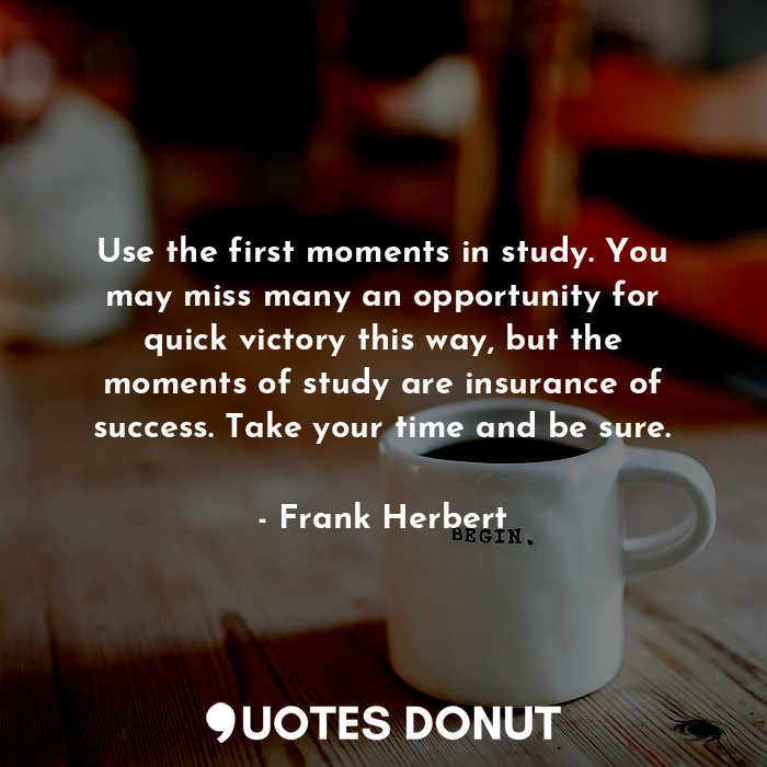Use the first moments in study. You may miss many an opportunity for quick victory this way, but the moments of study are insurance of success. Take your time and be sure.