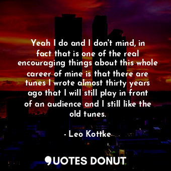 Yeah I do and I don&#39;t mind, in fact that is one of the real encouraging things about this whole career of mine is that there are tunes I wrote almost thirty years ago that I will still play in front of an audience and I still like the old tunes.