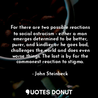 For there are two possible reactions to social ostracism - either a man emerges determined to be better, purer, and kindlier or he goes bad, challenges the world and does even worse things. The last is by far the commonest reaction to stigma.