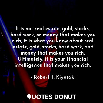 It is not real estate, gold, stocks, hard work, or money that makes you rich; it is what you know about real estate, gold, stocks, hard work, and money that makes you rich. Ultimately, it is your financial intelligence that makes you rich.