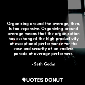 Organizing around the average, then, is too expensive. Organizing around average means that the organization has exchanged the high productivity of exceptional performance for the ease and security of an endless parade of average performers.