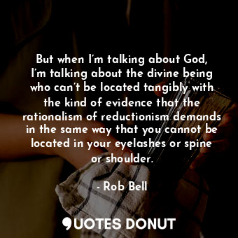 But when I’m talking about God, I’m talking about the divine being who can’t be located tangibly with the kind of evidence that the rationalism of reductionism demands in the same way that you cannot be located in your eyelashes or spine or shoulder.
