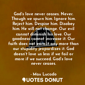 God’s love never ceases. Never. Though we spurn him. Ignore him. Reject him. Despise him. Disobey him. He will not change. Our evil cannot diminish his love. Our goodness cannot increase it. Our faith does not earn it any more than our stupidity jeopardizes it. God doesn’t love us less if we fail or more if we succeed. God’s love never ceases.