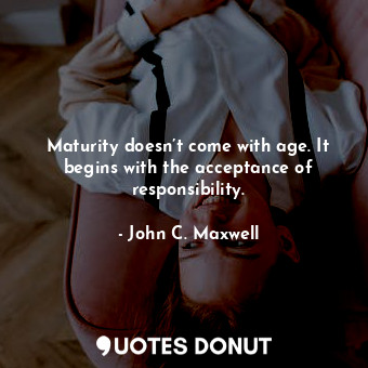 Maturity doesn’t come with age. It begins with the acceptance of responsibility.