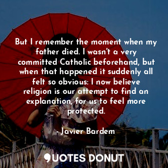 But I remember the moment when my father died. I wasn&#39;t a very committed Catholic beforehand, but when that happened it suddenly all felt so obvious: I now believe religion is our attempt to find an explanation, for us to feel more protected.