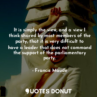  It is simply the view, and a view I think shared by most members of the party, t... - Francis Maude - Quotes Donut