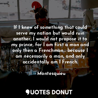 If I knew of something that could serve my nation but would ruin another, I would not propose it to my prince, for I am first a man and only then a Frenchman... because I am necessarily a man, and only accidentally am I French.