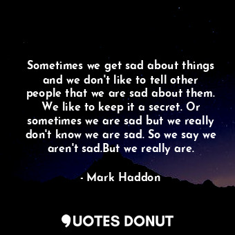 Sometimes we get sad about things and we don't like to tell other people that we are sad about them. We like to keep it a secret. Or sometimes we are sad but we really don't know we are sad. So we say we aren't sad.But we really are.