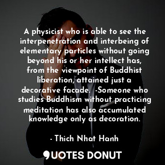 A physicist who is able to see the interpenetration and interbeing of elementary particles without going beyond his or her intellect has, from the viewpoint of Buddhist liberation, attained just a decorative facade.  -Someone who studies Buddhism without practicing meditation has also accumulated knowledge only as decoration.