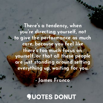 There&#39;s a tendency, when you&#39;re directing yourself, not to give the performance as much care, because you feel like there&#39;s too much focus on yourself, or that all these people are just standing around setting everything up, waiting for you.