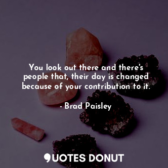  You look out there and there&#39;s people that, their day is changed because of ... - Brad Paisley - Quotes Donut