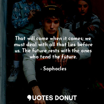 That will come when it comes; we must deal with all that lies before us. The future rests with the ones who tend the future.