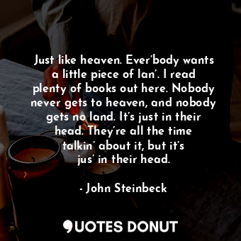 Just like heaven. Ever’body wants a little piece of lan’. I read plenty of books out here. Nobody never gets to heaven, and nobody gets no land. It’s just in their head. They’re all the time talkin’ about it, but it’s jus’ in their head.