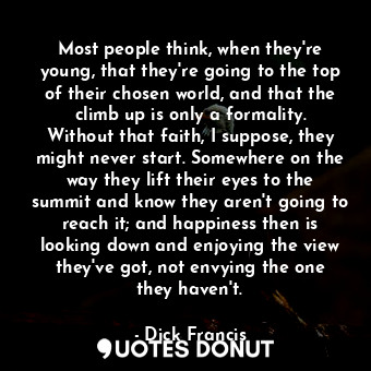 Most people think, when they're young, that they're going to the top of their chosen world, and that the climb up is only a formality. Without that faith, I suppose, they might never start. Somewhere on the way they lift their eyes to the summit and know they aren't going to reach it; and happiness then is looking down and enjoying the view they've got, not envying the one they haven't.