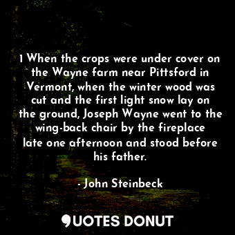 1 When the crops were under cover on the Wayne farm near Pittsford in Vermont, when the winter wood was cut and the first light snow lay on the ground, Joseph Wayne went to the wing-back chair by the fireplace late one afternoon and stood before his father.