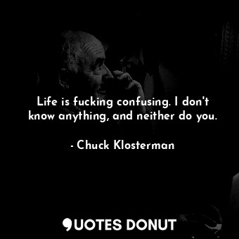 Life is fucking confusing. I don't know anything, and neither do you.