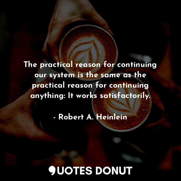 The practical reason for continuing our system is the same as the practical reason for continuing anything: It works satisfactorily.