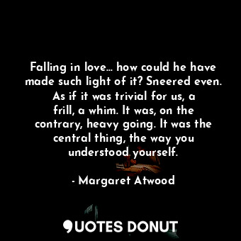 Falling in love... how could he have made such light of it? Sneered even. As if it was trivial for us, a frill, a whim. It was, on the contrary, heavy going. It was the central thing, the way you understood yourself.