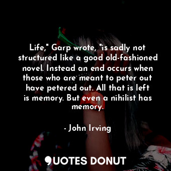 Life," Garp wrote, "is sadly not structured like a good old-fashioned novel. Instead an end occurs when those who are meant to peter out have petered out. All that is left is memory. But even a nihilist has memory.